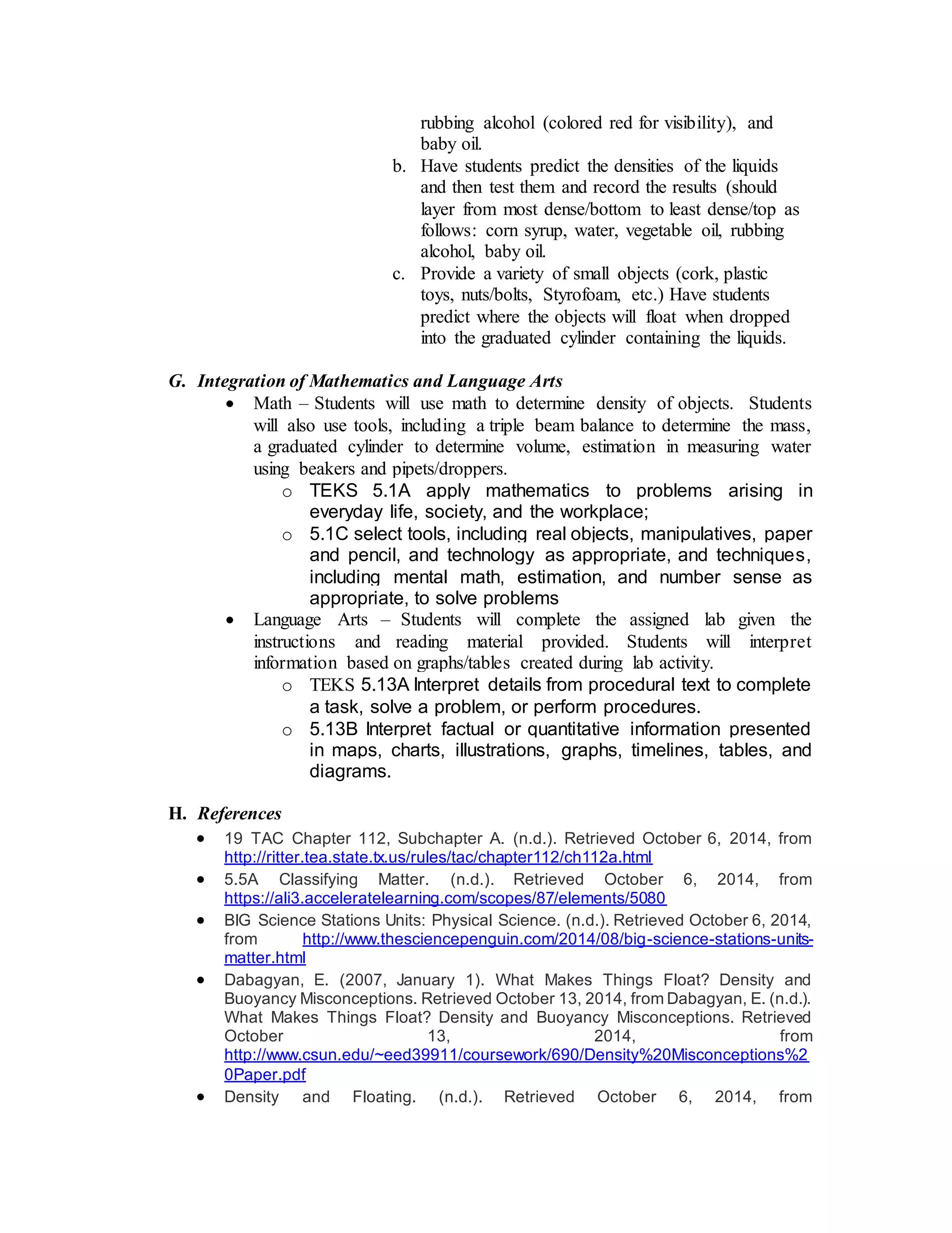 rubbing alcohol (colored red for visibility), and 
baby oil. 
b. Have students predict the densities of the liquids 
and then test them and record the results (should 
layer from most dense/bottom to least dense/top as 
follows: corn syrup, water, vegetable oil, rubbing 
alcohol, baby oil. 
c. Provide a variety of small objects (cork, plastic 
toys, nuts/bolts, Styrofoam, etc.) Have students 
predict where the objects will float when dropped 
into the graduated cylinder containing the liquids. 
G. Integration of Mathematics and Language Arts 
 Math – Students will use math to determine density of objects. Students 
will also use tools, including a triple beam balance to determine the mass, 
a graduated cylinder to determine volume, estimation in measuring water 
using beakers and pipets/droppers. 
o TEKS 5.1A apply mathematics to problems arising in 
everyday life, society, and the workplace; 
o 5.1C select tools, including real objects, manipulatives, paper 
and pencil, and technology as appropriate, and techniques, 
including mental math, estimation, and number sense as 
appropriate, to solve problems 
 Language Arts – Students will complete the assigned lab given the 
instructions and reading material provided. Students will interpret 
information based on graphs/tables created during lab activity. 
o TEKS 5.13A Interpret details from procedural text to complete 
a task, solve a problem, or perform procedures. 
o 5.13B Interpret factual or quantitative information presented 
in maps, charts, illustrations, graphs, timelines, tables, and 
diagrams. 
H. References 
 19 TAC Chapter 112, Subchapter A. (n.d.). Retrieved October 6, 2014, from 
http://ritter.tea.state.tx.us/rules/tac/chapter112/ch112a.html 
 5.5A Classifying Matter. (n.d.). Retrieved October 6, 2014, from 
https://ali3.acceleratelearning.com/scopes/87/elements/5080 
 BIG Science Stations Units: Physical Science. (n.d.). Retrieved October 6, 2014, 
from http://www.thesciencepenguin.com/2014/08/big-science-stations-units-matter. 
html 
 Dabagyan, E. (2007, January 1). What Makes Things Float? Density and 
Buoyancy Misconceptions. Retrieved October 13, 2014, from Dabagyan, E. (n.d.). 
What Makes Things Float? Density and Buoyancy Misconceptions. Retrieved 
October 13, 2014, from 
http://www.csun.edu/~eed39911/coursework/690/Density%20Misconceptions%2 
0Paper.pdf 
 Density and Floating. (n.d.). Retrieved October 6, 2014, from 
 
