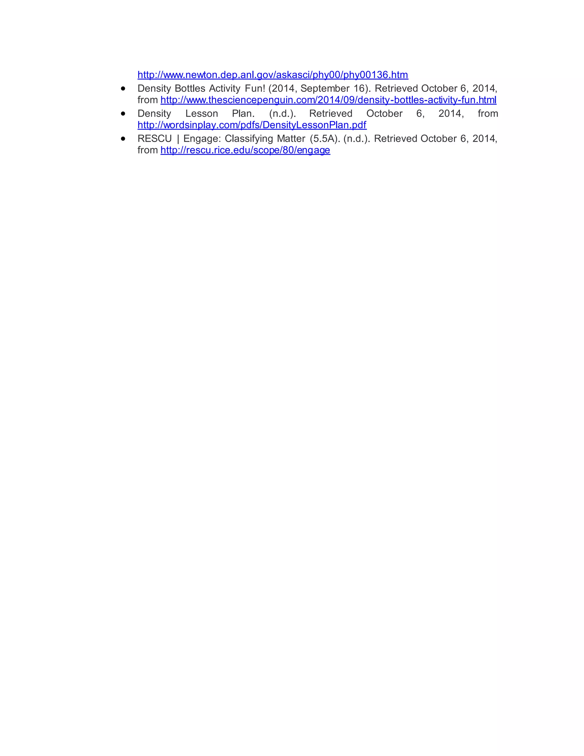 http://www.newton.dep.anl.gov/askasci/phy00/phy00136.htm 
 Density Bottles Activity Fun! (2014, September 16). Retrieved October 6, 2014, 
from http://www.thesciencepenguin.com/2014/09/density-bottles-activity-fun.html 
 Density Lesson Plan. (n.d.). Retrieved October 6, 2014, from 
http://wordsinplay.com/pdfs/DensityLessonPlan.pdf 
 RESCU | Engage: Classifying Matter (5.5A). (n.d.). Retrieved October 6, 2014, 
from http://rescu.rice.edu/scope/80/engage 
 
