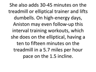 She also adds 30-45 minutes on the treadmill or elliptical trainer and lifts dumbells. On high-energy days, Aniston may even follow-up this interval training workouts, which she does on the elliptical, having a ten to fifteen minutes on the treadmill in a 5.7 miles per hour pace on the 1.5 incline. 