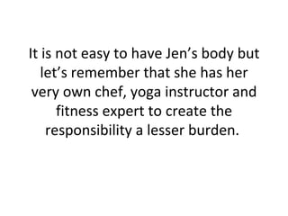 It is not easy to have Jen’s body but let’s remember that she has her very own chef, yoga instructor and fitness expert to create the responsibility a lesser burden.  