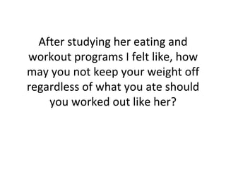 After studying her eating and workout programs I felt like, how may you not keep your weight off regardless of what you ate should you worked out like her? 