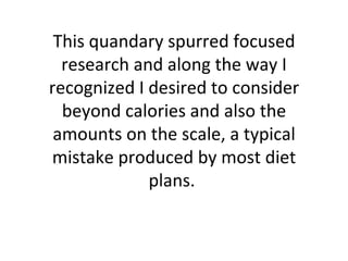 This quandary spurred focused research and along the way I recognized I desired to consider beyond calories and also the amounts on the scale, a typical mistake produced by most diet plans.  