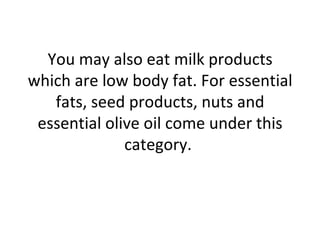 You may also eat milk products which are low body fat. For essential fats, seed products, nuts and essential olive oil come under this category.  