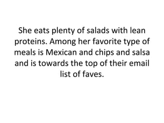 She eats plenty of salads with lean proteins. Among her favorite type of meals is Mexican and chips and salsa and is towards the top of their email list of faves. 