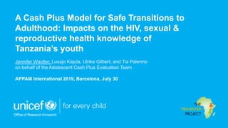 A Cash Plus Model for Safe Transitions to
Adulthood: Impacts on the HIV, sexual &
reproductive health knowledge of
Tanzania’s youth
Jennifer Waidler, Lusajo Kajula, Ulrike Gilbert, and Tia Palermo
on behalf of the Adolescent Cash Plus Evaluation Team
APPAM International 2019, Barcelona, July 30
 