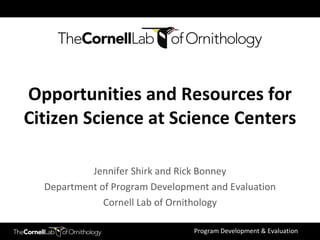 Jennifer Shirk and Rick Bonney Department of Program Development and Evaluation Cornell Lab of Ornithology Opportunities and Resources for Citizen Science at Science Centers 