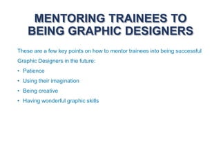 MENTORING TRAINEES TO
BEING GRAPHIC DESIGNERS
These are a few key points on how to mentor trainees into being successful
Graphic Designers in the future:
• Patience
• Using their imagination
• Being creative
• Having wonderful graphic skills
 