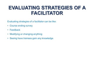 EVALUATING STRATEGIES OF A
FACILITATOR
Evaluating strategies of a facilitator can be like:
• Course ending survey
• Feedback
• Modifying or changing anything
• Seeing have trainees gain any knowledge
 