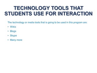 TECHNOLOGY TOOLS THAT
STUDENTS USE FOR INTERACTION
The technology or media tools that is going to be used in this program are:
• Wikis
• Blogs
• Skype
• Many more
 