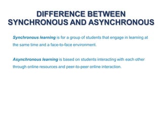 DIFFERENCE BETWEEN
SYNCHRONOUS AND ASYNCHRONOUS
Synchronous learning is for a group of students that engage in learning at
the same time and a face-to-face environment.
Asynchronous learning is based on students interacting with each other
through online resources and peer-to-peer online interaction.
 