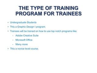 THE TYPE OF TRAINING
PROGRAM FOR TRAINEES
• Undergraduate Students
• This a Graphic Design I program.
• Trainees will be trained on how to use top notch programs like:
- Adobe Creative Suite
- Microsoft Office
- Many more
• This a novice level course.
 