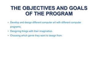 THE OBJECTIVES AND GOALS
OF THE PROGRAM
• Develop and design different computer art with different computer
programs.
• Designing things with their imagination.
• Choosing which genre they want to design from.
 