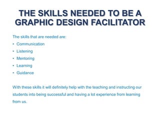 THE SKILLS NEEDED TO BE A
GRAPHIC DESIGN FACILITATOR
The skills that are needed are:
• Communication
• Listening
• Mentoring
• Learning
• Guidance
With these skills it will definitely help with the teaching and instructing our
students into being successful and having a lot experience from learning
from us.
 