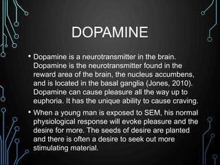 DOPAMINE 
• Dopamine is a neurotransmitter in the brain. 
Dopamine is the neurotransmitter found in the 
reward area of th...