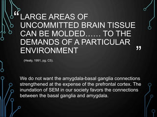 “ 
” 
LARGE AREAS OF 
UNCOMMITTED BRAIN TISSUE 
CAN BE MOLDED…… TO THE 
DEMANDS OF A PARTICULAR 
ENVIRONMENT 
(Healy, 1991...