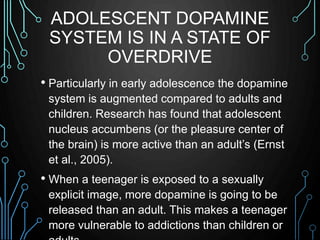 ADOLESCENT DOPAMINE 
SYSTEM IS IN A STATE OF 
OVERDRIVE 
• Particularly in early adolescence the dopamine 
system is augme...