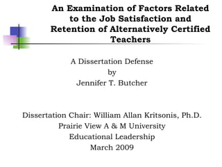 An Examination of Factors Related to the Job Satisfaction and Retention of Alternatively Certified Teachers A Dissertation Defense by Jennifer T. Butcher Dissertation Chair: William Allan Kritsonis, Ph.D. Prairie View A & M University Educational Leadership March 2009 