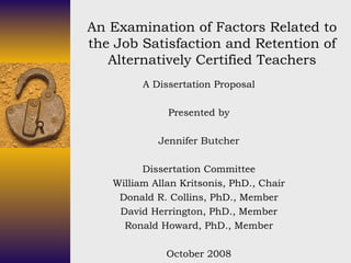 An Examination of Factors Related to the Job Satisfaction and Retention of Alternatively Certified Teachers A Dissertation Proposal Presented by Jennifer Butcher Dissertation Committee William Allan Kritsonis, PhD., Chair Donald R. Collins, PhD., Member David Herrington, PhD., Member Ronald Howard, PhD., Member October 2008 