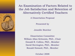 An Examination of Factors Related to
the Job Satisfaction and Retention of
Alternatively Certified Teachers
A Dissertation Proposal
Presented by
Jennifer Butcher
Dissertation Committee
William Allan Kritsonis, PhD., Chair
Donald R. Collins, PhD., Member
David Herrington, PhD., Member
Ronald Howard, PhD., Member
October 2008
 
