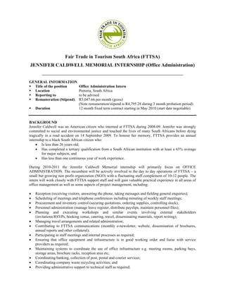 Fair Trade in Tourism South Africa (FTTSA)
JENNIFER CALDWELL MEMORIAL INTERNSHIP (Office Administration)
        ____________________________________________________________________

GENERAL INFORMATION
  Title of the position         Office Administration Intern
  Location                      Pretoria, South Africa
  Reporting to                  to be advised
  Remuneration (Stipend)        R5,047.66 per month (gross)
                                (Note remuneration/stipend is R4,795.28 during 3 month probation period)
    Duration                    12 month fixed term contract starting in May 2010 (start date negotiable)


BACKGROUND
Jennifer Caldwell was an American citizen who interned at FTTSA during 2008-09. Jennifer was strongly
committed to social and environmental justice and touched the lives of many South Africans before dying
tragically in a road accident on 14 September 2009. To honour her memory, FTTSA provides an annual
internship to a black South African citizen who:
    • Is less than 26 years old;
    • Has completed a tertiary qualification from a South African institution with at least a 65% average
         for major subjects; and
    • Has less than one continuous year of work experience.

During 2010-2011 the Jennifer Caldwell Memorial internship will primarily focus on OFFICE
ADMINISTRATION. The incumbent will be actively involved in the day to day operations of FTTSA – a
small but growing non profit organization (NGO) with a fluctuating staff complement of 10-12 people. The
intern will work closely with FTTSA support staff and will gain valuable practical experience in all areas of
office management as well as some aspects of project management, including:

•   Reception (receiving visitors, answering the phone, taking messages and fielding general enquiries);
•   Scheduling of meetings and telephone conferences including minuting of weekly staff meetings;
•   Procurement and inventory control (securing quotations, ordering supplies, controlling stock);
•   Personnel administration (manage leave register, distribute payslips, maintain personnel files);
•   Planning and executing workshops and similar events involving external stakeholders
    (invitations/RSVPs, booking venue, catering, travel, disseminating materials, report writing);
•   Managing travel arrangements and related administration;
•   Contributing to FTTSA communications (monthly e-newsletter, website, dissemination of brochures,
    annual reports and other collateral);
•   Participating in staff meetings and internal processes as required;
•   Ensuring that office equipment and infrastructure is in good working order and liaise with service
    providers as required;
•   Maintaining systems to coordinate the use of office infrastructure e.g. meeting rooms, parking bays,
    storage areas, brochure racks, reception area etc;
•   Coordinating banking, collection of post, postal and courier services;
•   Coordinating company waste recycling activities; and
•   Providing administrative support to technical staff as required.
 