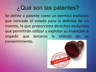 ¿Qué son las patentes?
Se define a patente como un permiso exclusivo
que concede el estado para la defensa de un
invento, la que proporciona derechos exclusivos
que permitirán utilizar y explotar su invención e
impedir que terceros la utilicen sin su
consentimiento.
 
