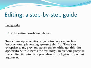 Editing: a step-by-step guide
Paragraphs
• Use transition words and phrases

Transitions signal relationships between ideas, such as
‘Another example coming up—stay alert!’ or ‘Here’s an
exception to my previous statement’ or ‘Although this idea
appears to be true, here’s the real story’. Transitions give your
reader directions to piece your ideas into a logically coherent
argument.

 