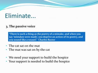 Eliminate...
3. The passive voice
“There is such a thing as the poetry of a mistake, and when you
say ‘mistakes were made’, you deprive an action of its poetry, and
you sound like a weasel.” Charles Baxter

• The cat sat on the mat
• The mat was sat on by the cat

• We need your support to build the hospice
• Your support is needed to build the hospice

 