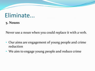 Eliminate...
5. Nouns
Never use a noun when you could replace it with a verb.
• Our aims are engagement of young people and crime

reduction
• We aim to engage young people and reduce crime

 