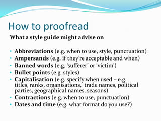 How to proofread
What a style guide might advise on
•
•
•
•
•

Abbreviations (e.g. when to use, style, punctuation)
Ampersands (e.g. if they’re acceptable and when)
Banned words (e.g. ‘sufferer’ or ‘victim’)
Bullet points (e.g. styles)
Capitalisation (e.g. specify when used – e.g.
titles, ranks, organisations, trade names, political
parties, geographical names, seasons)
• Contractions (e.g. when to use, punctuation)
• Dates and time (e.g. what format do you use?)

 