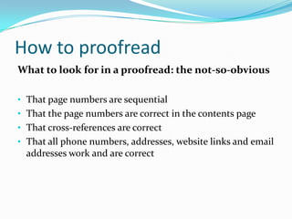 How to proofread
What to look for in a proofread: the not-so-obvious
• That page numbers are sequential
• That the page numbers are correct in the contents page

• That cross-references are correct
• That all phone numbers, addresses, website links and email

addresses work and are correct

 