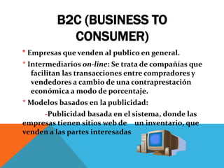 B2C (BUSINESS TO
CONSUMER)
* Empresas que venden al publico en general.

* Intermediarios on-line: Se trata de compañías que
facilitan las transacciones entre compradores y
vendedores a cambio de una contraprestación
económica a modo de porcentaje.
* Modelos basados en la publicidad:
-Publicidad basada en el sistema, donde las
empresas tienen sitios web de un inventario, que
venden a las partes interesadas

 