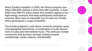 Since Zumba’s inception in 2001, the fitness program now
offers 200,000 classes in more than 180 countries. A June
2022 Very Well Fit article states that Zumba's appeal is fun,
high-energy workouts that keep participants motivated to
exercise. More than an enjoyable way to work out, Zumba
offers participants a range of benefits.
The Zumba program's Latin dance workouts comprise quick,
choreographed movements, a combination of Latin dances
done to salsa and international music. The workouts include
movements that promote strength training (muscle
conditioning), cardio, balance, and flexibility.
 