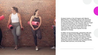 Zumba's history in the US begins with Alberto
(Beto) Perez, a Colombian dancer who launched
the fitness class in the 1990s. Perez's inspiration
for launching Zumba in the US came after he forgot
to bring the usual music for a fitness class he
taught at a local club. He substituted some salsa
and merengue tapes he had on hand, and
improvised the class that inspired his new
approach to fitness.
In 2000, he launched Zumba, partnering with two
investors to release three DVDs. The program's
high energy tempo became attractive to fitness
centers like 24 Hour Fitness and Lifetime Fitness.
Since then, Zumba has begun to offer classes
catering to various interests, such as Aqua Zumba,
Zumba Gold (seniors), and Zumba Step.
 