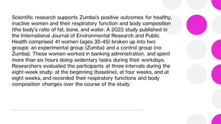 Scientific research supports Zumba's positive outcomes for healthy,
inactive women and their respiratory function and body composition
(the body's ratio of fat, bone, and water. A 2023 study published in
the International Journal of Environmental Research and Public
Health comprised 41 women (ages 35-45) broken up into two
groups: an experimental group (Zumba) and a control group (no
Zumba). These women worked in banking administration, and spent
more than six hours doing sedentary tasks during their workdays.
Researchers evaluated the participants at three intervals during the
eight-week study: at the beginning (baseline), at four weeks, and at
eight weeks, and recorded their respiratory functions and body
composition changes over the course of the study.
 
