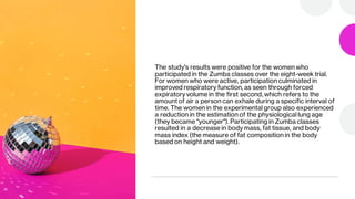 The study's results were positive for the women who
participated in the Zumba classes over the eight-week trial.
For women who were active, participation culminated in
improved respiratory function, as seen through forced
expiratory volume in the first second, which refers to the
amount of air a person can exhale during a specific interval of
time. The women in the experimental group also experienced
a reduction in the estimation of the physiological lung age
(they became "younger"). Participating in Zumba classes
resulted in a decrease in body mass, fat tissue, and body
mass index (the measure of fat composition in the body
based on height and weight).
 