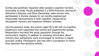 Zumba also positively impacted older people's cognitive function.
According to study results published in a 2019 American Journal of
Alzheimer's Disease and Other Dementias, older women who
participated in Zumba classes for six months experienced
measurable improvements in their cognition, measured by
visuospatial memory and response inhibition activities.
Like the previous study, the women aged 55 to 80 with no cognitive
impairment were separated into control and experimental groups.
Researchers recruited this study population through the
community's registry. In addition to receiving information about
memory loss, participants were encouraged to continue a regular
exercise routine. Participants also met with a coordinator to whom
they reported their physical activity.
 
