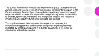 The Zumba intervention involved the experimental group taking 60-minute
Zumba sessions twice a week. Over six months, participants took part in 40
Zumba sessions. Researchers observed visuospatial working memory and
response inhibition tasks. Visuospatial working memory refers to the ability
to analyze, synthesize, transform, and manipulate images, and response
inhibition is an executive function referring to self-control.
The only limitation of the study was its sample size. However, the
conclusions suggest that older women's cognition might be positively
impacted by simply participating in a Zumba class twice a week for 60
minutes for at least six months.
 