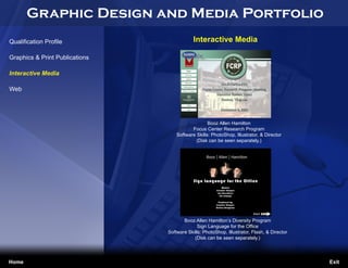 Graphic Design and Media Portfolio
Qualification Profile                       Interactive Media

Graphics & Print Publications

Interactive Media

Web




                                                   Booz Allen Hamilton
                                           Focus Center Research Program
                                    Software Skills: PhotoShop, Illustrator, & Director
                                             (Disk can be seen separately.)




                                       Booz Allen Hamilton’s Diversity Program
Jennifer Cooper                               Sign Language for the Office
Freelance Designer              Software Skills: PhotoShop, Illustrator, Flash, & Director
jennifercooper045@yahoo.com                 (Disk can be seen separately.)




Home                                                                                         Exit
 