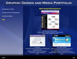 Graphic Design and Media Portfolio
Qualification Profile                                      Web Design/Development

Graphics & Print Publications

Interactive Media

Web




                                                                   Social Security Administration
                                                        Software Skills: Photoshop, Illustrator & Dreamweaver
                                                                 (Secured Site - Restricted Access)




                                                  LDW Group                                      Booz Allen Hamilton
                                Workforce Training for Development Professionals   Defense Advanced Research Project Agency/
Jennifer Cooper                                www.ldwgroup.biz                           Microsystem Technology Office
Freelance Designer                  Software Skills: PhotoShop, Illustrator &       www.darpa.mil/mto/programs/tfast/index.html
jennifercooper045@yahoo.com             Dreamweaver/Yahoo Site Builder         Software Skills: PhotoShop, Illustrator, & Dreamweaver
                                                      (click)                                          (click)


Home                                                                                                                            Exit
 