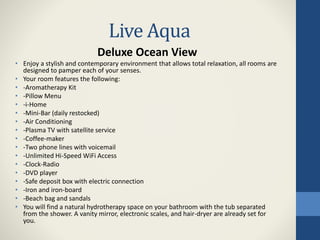 Live Aqua
Deluxe Ocean View
• Enjoy a stylish and contemporary environment that allows total relaxation, all rooms are
designed to pamper each of your senses.
• Your room features the following:
• -Aromatherapy Kit
• -Pillow Menu
• -i-Home
• -Mini-Bar (daily restocked)
• -Air Conditioning
• -Plasma TV with satellite service
• -Coffee-maker
• -Two phone lines with voicemail
• -Unlimited Hi-Speed WiFi Access
• -Clock-Radio
• -DVD player
• -Safe deposit box with electric connection
• -Iron and iron-board
• -Beach bag and sandals
• You will find a natural hydrotherapy space on your bathroom with the tub separated
from the shower. A vanity mirror, electronic scales, and hair-dryer are already set for
you.
 