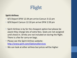 Flight
Spirit Airlines
• 8/5 Depart DFW 12:34 pm arrive Cancun 3:12 pm
• 8/8 Depart Cancun 12:10 pm arrive DFW 2:59 pm
• Spirit Airlines is by far the cheapest option but please be
aware they charge lots of extra fees. Seats are not assigned
until check-in. Drinks are not included on during the flight.
There is a fee for carry-on bags.
• Please see the Spirit Airlines website:
http://www.spirit.com/OptionalServices
• We can look at other airlines but prices will be higher
 
