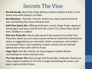 Secrets The Vine
• Bar Barracuda- Beach Bar. Enjoy delicious exotic cocktails & beer on the
beach area while taking a sun bath.
• Bar Manatees- Pool Bar / Service. Guests can enjoy tropical drinks &
beer overlooking the ocean and pool area.
• Half Time Sports Bar- Offering draft beer, snacks, finger foods, signature
hamburgers and more, (14) 42 inch flat screen TV's, Dance floor and DJ
from 10:00pm to 1:00am.
• Red Vine Piano Bar- We proudly present the essence of our Red Vine
Piano Bar, where you can enjoy a great variety of national & international
wines as suggested by our sommelier. Sleek, sumptuous, and modern-
rich parquet floors, lush carpeting, custom sconces and an intimate
lighted dance floor with soft live music.
• Sugar Reef- Pool Bar. Guests can enjoy elegant cocktails & beer
overlooking the ocean and pool area.
• The Vine Bazaar-The Vine Lounge And Terrace Bar, Lobby Bar. Guests can
enjoy elegant cocktails at The Vine Lounge overlooking the ocean, and
savor tropical drinks & beer.
 