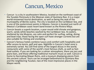 Cancun, Mexico
• Cancun is a city in southeastern Mexico, located on the northeast coast of
the Yucatán Peninsula in the Mexican state of Quintana Roo. It is a major
world-renowned tourist destination, as well as being the seat of the
municipality of Benito Juárez. The city is located on the Caribbean Sea, and
is one of the easternmost points in Mexico. Cancún is located just north of
Mexico's Caribbean coast resort band known as the Riviera Maya.
• Cancún boasts a superb location, a year-round mild climate and gorgeous,
warm, sandy white beaches washed by the Caribbean Sea. Its waters,
sheltered by Isla Mujeres, are calm and perfect for surfing, sailing, diving
and boat trips; those facing the open surf have stronger currents but are
also suitable for fishing and snorkeling.
• Cancún's famous hotels combine luxury and comfort with hospitality and
offer access to tennis, golf and spas. Nightlife in Cancún's hotel zone is
extremely varied. You will find some of the largest discos in the world,
restaurants with some of the world's most famous chefs, as well as fast-
food outlets. If you are looking for a calmer atmosphere, there are jazz and
piano bars, and those offering traditional mariachi music as well. Cancún is
home to fascinating Mayan Ruins, and a museum displaying pieces from
this ancient culture. Tours can be arranged beforehand to Quintana Roo
and the neighboring Yucatan, two of the most impressive places in the
Mayan world.
 