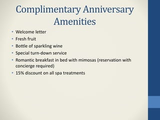 Complimentary Anniversary
Amenities
• Welcome letter
• Fresh fruit
• Bottle of sparkling wine
• Special turn-down service
• Romantic breakfast in bed with mimosas (reservation with
concierge required)
• 15% discount on all spa treatments
 