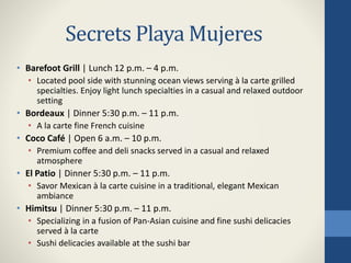 Secrets Playa Mujeres
• Barefoot Grill | Lunch 12 p.m. – 4 p.m.
• Located pool side with stunning ocean views serving à la carte grilled
specialties. Enjoy light lunch specialties in a casual and relaxed outdoor
setting
• Bordeaux | Dinner 5:30 p.m. – 11 p.m.
• A la carte fine French cuisine
• Coco Café | Open 6 a.m. – 10 p.m.
• Premium coffee and deli snacks served in a casual and relaxed
atmosphere
• El Patio | Dinner 5:30 p.m. – 11 p.m.
• Savor Mexican à la carte cuisine in a traditional, elegant Mexican
ambiance
• Himitsu | Dinner 5:30 p.m. – 11 p.m.
• Specializing in a fusion of Pan-Asian cuisine and fine sushi delicacies
served à la carte
• Sushi delicacies available at the sushi bar
 