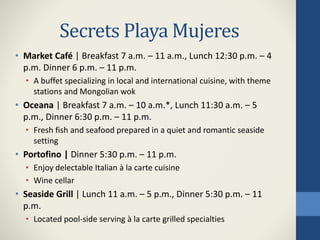 Secrets Playa Mujeres
• Market Café | Breakfast 7 a.m. – 11 a.m., Lunch 12:30 p.m. – 4
p.m. Dinner 6 p.m. – 11 p.m.
• A buffet specializing in local and international cuisine, with theme
stations and Mongolian wok
• Oceana | Breakfast 7 a.m. – 10 a.m.*, Lunch 11:30 a.m. – 5
p.m., Dinner 6:30 p.m. – 11 p.m.
• Fresh fish and seafood prepared in a quiet and romantic seaside
setting
• Portofino | Dinner 5:30 p.m. – 11 p.m.
• Enjoy delectable Italian à la carte cuisine
• Wine cellar
• Seaside Grill | Lunch 11 a.m. – 5 p.m., Dinner 5:30 p.m. – 11
p.m.
• Located pool-side serving à la carte grilled specialties
 