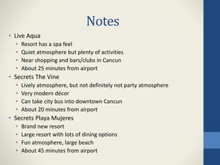 Notes
• Live Aqua
• Resort has a spa feel
• Quiet atmosphere but plenty of activities
• Near shopping and bars/clubs in Cancun
• About 25 minutes from airport
• Secrets The Vine
• Lively atmosphere, but not definitely not party atmosphere
• Very modern décor
• Can take city bus into downtown Cancun
• About 20 minutes from airport
• Secrets Playa Mujeres
• Brand new resort
• Large resort with lots of dining options
• Fun atmosphere, large beach
• About 45 minutes from airport
 