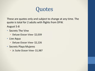 Quotes
These are quotes only and subject to change at any time. The
quote is total for 2 adults with flights from DFW.
August 5-8
• Secrets The Vine
• Deluxe Ocean View- $2,039
• Live Aqua
• Deluxe Ocean View- $2,226
• Secrets Playa Mujeres
• Jr. Suite Ocean View- $1,987
 