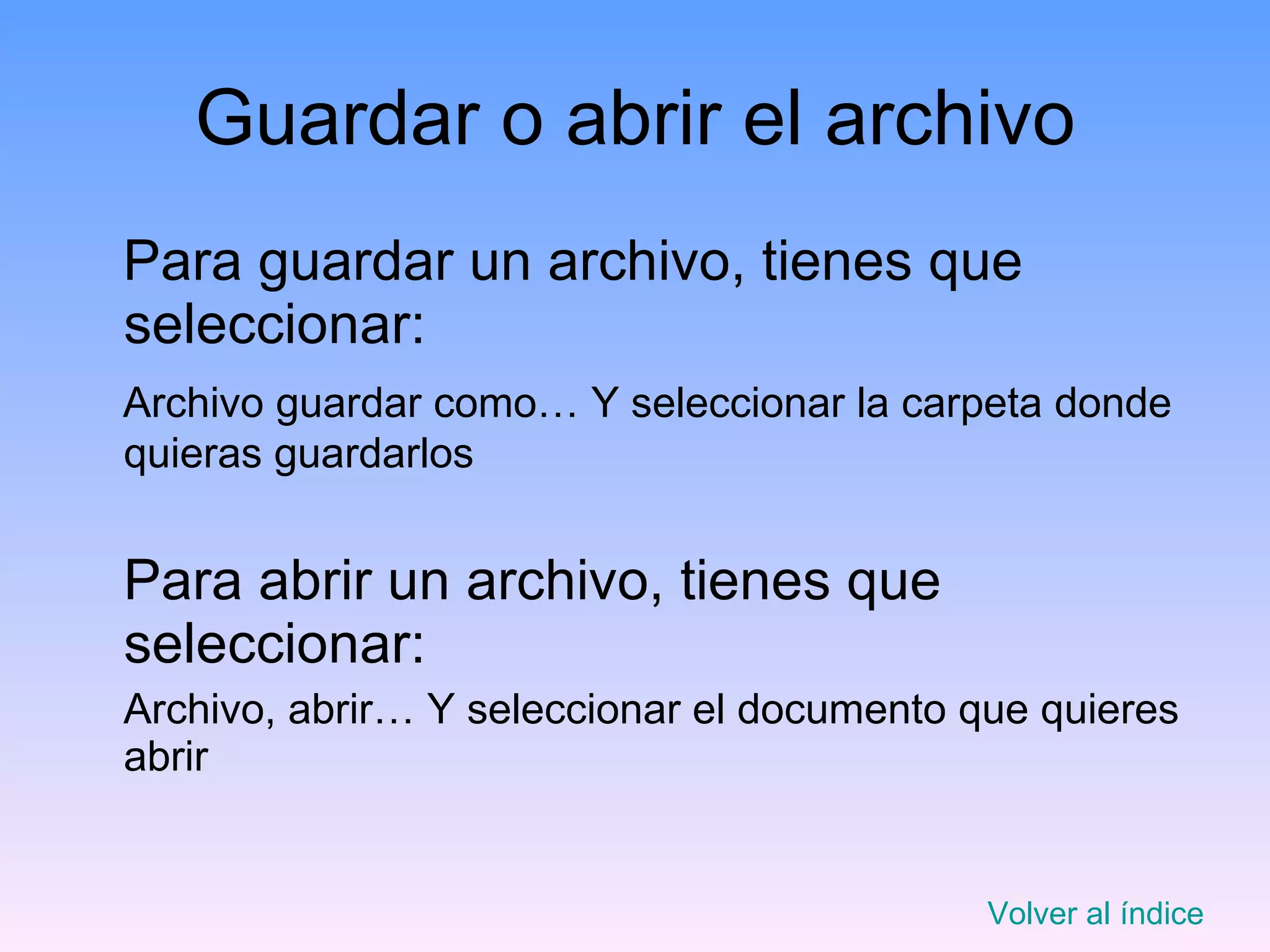 Guardar o abrir el archivo Para guardar un archivo, tienes que seleccionar: Archivo guardar como… Y seleccionar la carpeta donde quieras guardarlos Para abrir un archivo, tienes que seleccionar: Archivo, abrir… Y seleccionar el documento que quieres abrir Volver al índice 