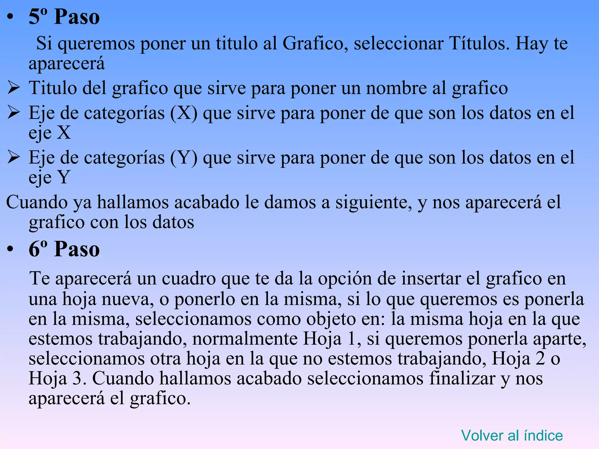 5º Paso Si queremos poner un titulo al Grafico, seleccionar Títulos. Hay te aparecerá  Titulo del grafico que sirve para poner un nombre al grafico Eje de categorías (X) que sirve para poner de que son los datos en el eje X Eje de categorías (Y) que sirve para poner de que son los datos en el eje Y Cuando ya hallamos acabado le damos a siguiente, y nos aparecerá el grafico con los datos 6º Paso Te aparecerá un cuadro que te da la opción de insertar el grafico en una hoja nueva, o ponerlo en la misma, si lo que queremos es ponerla en la misma, seleccionamos como objeto en: la misma hoja en la que estemos trabajando, normalmente Hoja 1, si queremos ponerla aparte, seleccionamos otra hoja en la que no estemos trabajando, Hoja 2 o Hoja 3. Cuando hallamos acabado seleccionamos finalizar y nos aparecerá el grafico. Volver al índice 